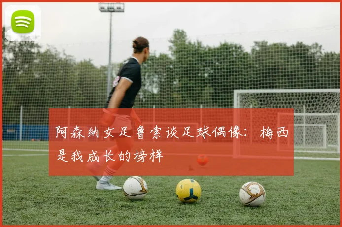 阿森纳女足鲁索谈足球偶像：梅西是我成长的榜样