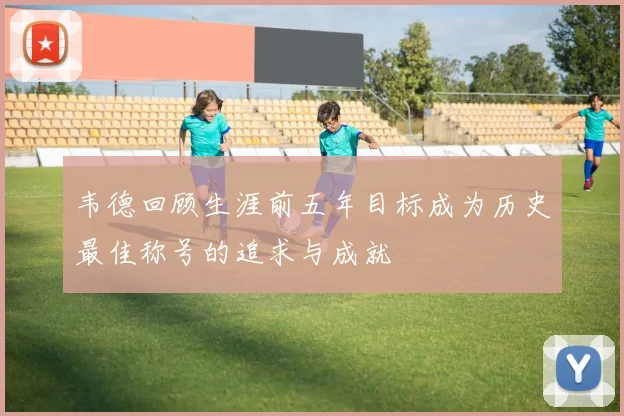 韦德回顾生涯前五年目标成为历史最佳称号的追求与成就