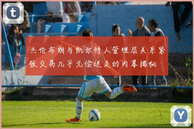 杰伦布朗与凯尔特人管理层关系紧张交易几乎无偿送走的内幕揭秘