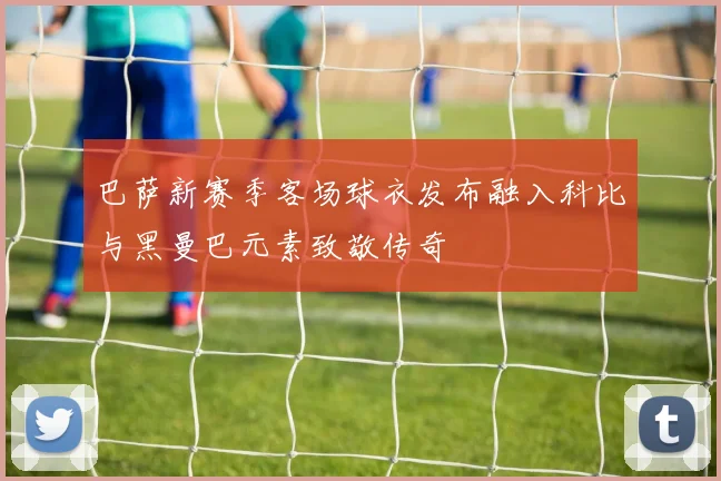 巴萨新赛季客场球衣发布融入科比与黑曼巴元素致敬传奇