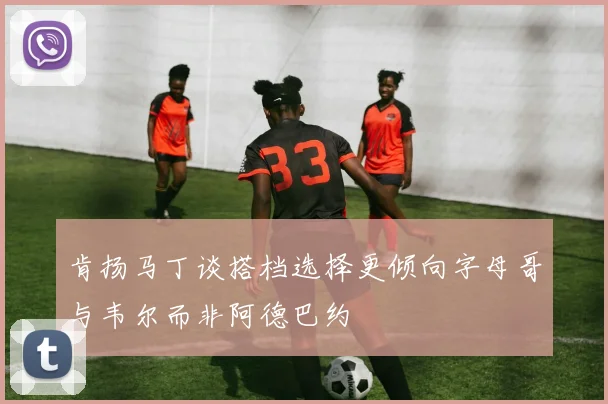 肯扬马丁谈搭档选择更倾向字母哥与韦尔而非阿德巴约