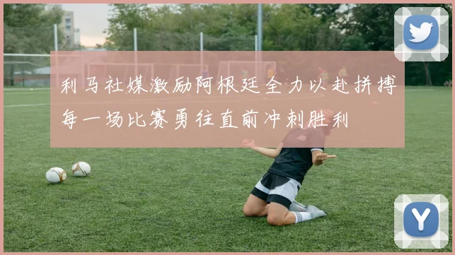 利马社媒激励阿根廷全力以赴拼搏每一场比赛勇往直前冲刺胜利