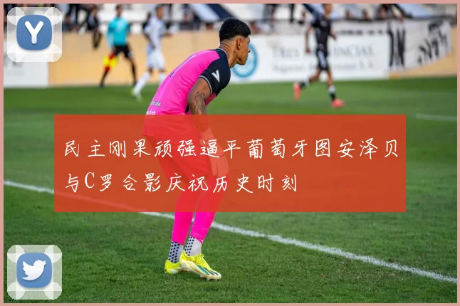民主刚果顽强逼平葡萄牙图安泽贝与C罗合影庆祝历史时刻