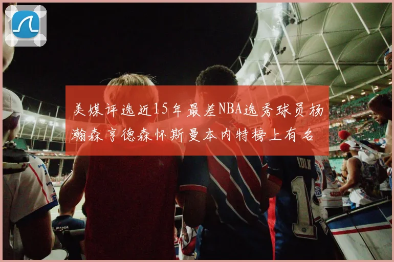 美媒评选近15年最差NBA选秀球员杨瀚森亨德森怀斯曼本内特榜上有名