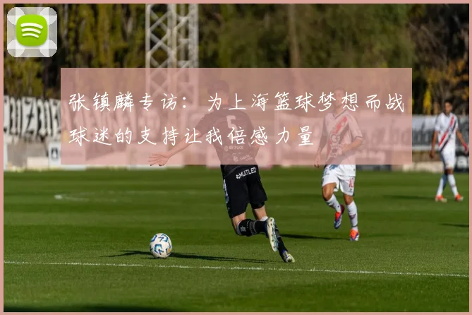 张镇麟专访：为上海篮球梦想而战球迷的支持让我倍感力量