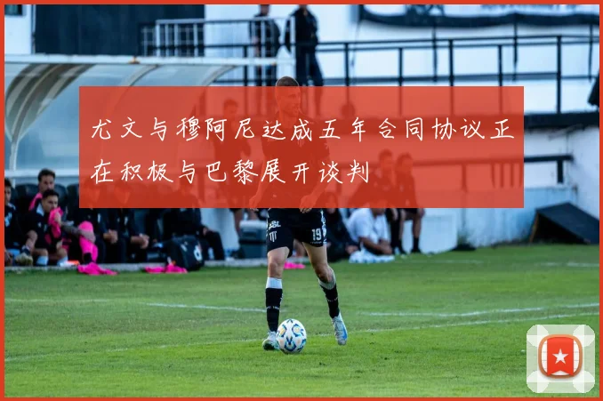 尤文与穆阿尼达成五年合同协议正在积极与巴黎展开谈判