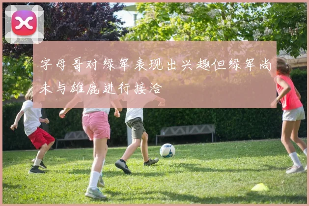 字母哥对绿军表现出兴趣但绿军尚未与雄鹿进行接洽